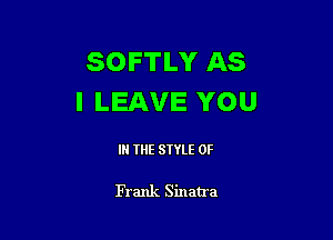 SOFTLY AS
I LEAVE YOU

IN THE STYLE 0F

Frank Sinatra