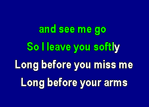 and see me go
So I leave you softly
Long before you miss me

Long before your arms