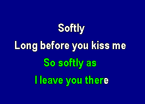 Softly
Long before you kiss me

So softly as

I leave you there