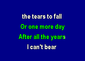 the tears to fall
Or one more day

After all the years

I can't bear