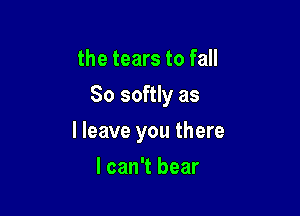 the tears to fall

So softly as

I leave you there
I can't bear