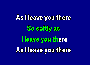 As I leave you there
So softly as
I leave you there

As I leave you there