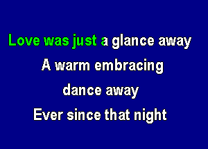 Love was just a glance away
A warm embracing
dance away

Ever since that night
