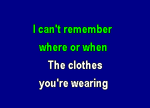 lcan't remember
where or when
The clothes

you're wearing