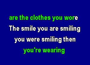 are the clothes you wore

The smile you are smiling

you were smiling then
you're wearing