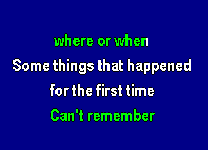 where or when

Some things that happened

for the first time
Can't remember