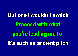 But one I wouldn't switch
Proceed with what
you're leading me to

It's such an ancient pitch