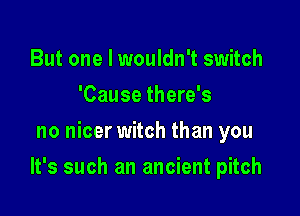 But one I wouldn't switch
'Cause there's
no nicer witch than you

It's such an ancient pitch