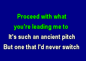 Proceed with what
you're leading me to

It's such an ancient pitch

But one that I'd never switch