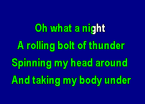 Oh what a night
A rolling bolt of thunder
Spinning my head around

And taking my body under