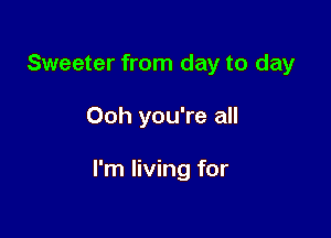 Sweeter from day to day

Ooh you're all

I'm living for