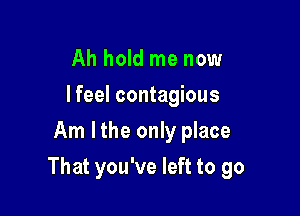 Ah hold me now
I feel contagious
Am I the only place

That you've left to go