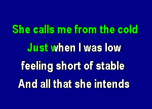 She calls me from the cold
Just when I was low

feeling short of stable
And all that she intends