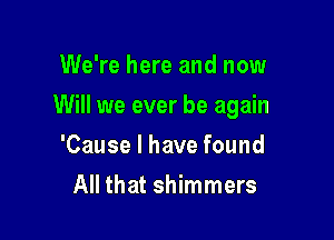 We're here and now

Will we ever be again

'Cause I have found
All that shimmers