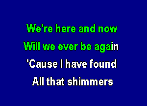 We're here and now

Will we ever be again

'Cause I have found
All that shimmers