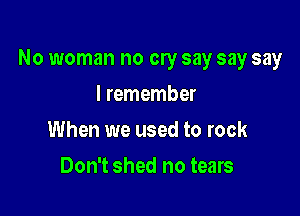 No woman no cry say say say

I remember
When we used to rock
Don't shed no tears