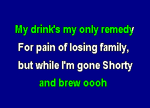 My drink's my only remedy
For pain of losing family,

but while I'm gone Shorty
and brew oooh