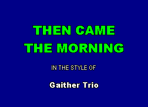 TIHIIEN CAME
THE MORNING

IN THE STYLE 0F

Gaither Trio