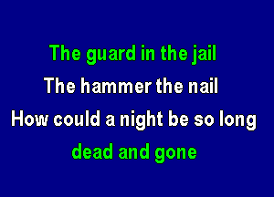 The guard in the jail
The hammerthe nail

How could a night be so long

dead and gone