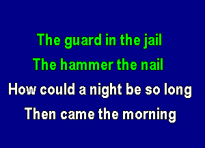 The guard in the jail
The hammerthe nail

How could a night be so long

Then came the morning