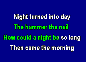 Night turned into day
The hammerthe nail

How could a night be so long

Then came the morning