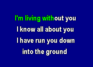 I'm living without you

I know all about you
I have run you down
into the ground