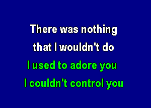 There was nothing
that I wouldn't do
lused to adore you

I couldn't control you