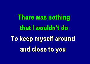 There was nothing
that I wouldn't do
To keep myself around

and close to you