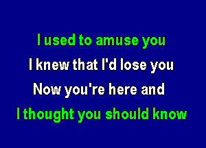 lused to amuse you

I knew that I'd lose you

Now you're here and
Ithought you should know