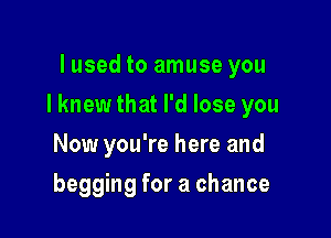 lused to amuse you

I knew that I'd lose you

Now you're here and
begging for a chance