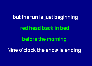 but the fun isjust beginning
red head back in bed

before the morning

Nine o'clock the show is ending