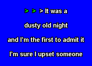 t fa r'ltwasa

dusty old night

and Pm the first to admit it

Pm sure I upset someone