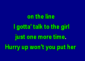 ontheHne
I gotta' talk to the girl
just one more time.

Hurry up won't you put her