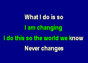 What I do is so
I am changing

I do this so the world we know
Never changes