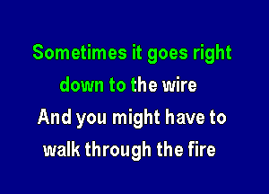 Sometimes it goes right

down to the wire
And you might have to
walk through the fire