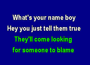 What's your name boy
Hey you just tell them true

They'll come looking

for someone to blame