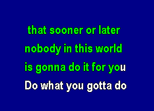 that sooner or later
nobody in this world
is gonna do it for you

Do what you gotta do