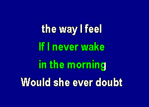 the way I feel
If I never wake

in the morning
Would she ever doubt