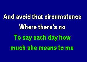 And avoid that circumstance
Where there's no

To say each day how

much she means to me