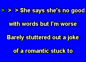 She says she's no good
with words but Pm worse
Barely stuttered out ajoke

of a romantic stuck to
