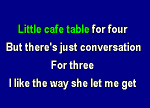 Little cafe table for four
But there's just conversation
For three

I like the way she let me get