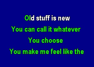 Old stuff is new
You can call it whatever
You choose

You make me feel like the