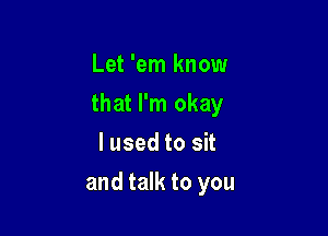 Let 'em know

that I'm okay

I used to sit
and talk to you