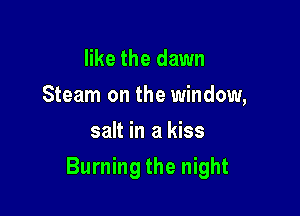 like the dawn
Steam on the window,
salt in a kiss

Burning the night