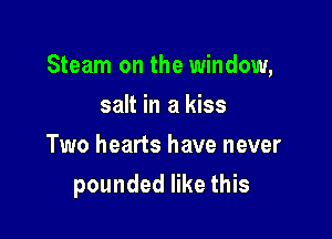 Steam on the window,
salt in a kiss
Two hearts have never

pounded like this