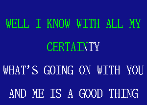 WELL I KNOW WITH ALL MY
CERTAINTY

WHATS GOING ON WITH YOU

AND ME IS A GOOD THING