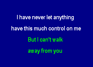 l have never let anything

have this much control on me
Butl can't walk

away from you
