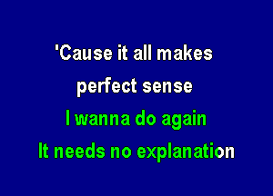 'Cause it all makes
perfect sense
lwanna do again

It needs no explanation