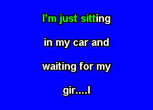 Pm just sitting

in my car and
waiting for my

gir....l