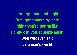 morning noon and night
Butl got something here
lthink you're gonna like

Honey can you squeeze me in
Well whoever said
ifs a man's world